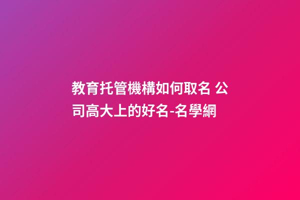 教育托管機構如何取名 公司高大上的好名-名學網-第1張-公司起名-玄機派
